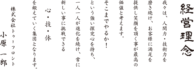 経営理念　我々は、人間力・技術力を磨き続け、お客様にまんぞくを提供し笑顔を頂くことが最高の価値と考えます。そこまでやるか！という強い探求心を持ち、一人一人が進化を続け、常に新しいことに挑戦できる「心・技・体」を鍛えていく集団となります。